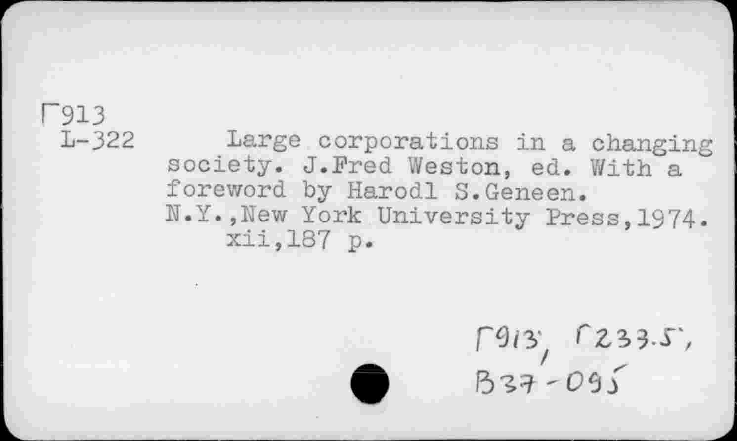 ﻿P913
L-322
Large corporations in a changing society. J.Fred Weston, ed. With a foreword by Harodl S.Geneen.
N.Y.,New York University Press,1974. xii,187 p.
rZ^S', 5^? -oef